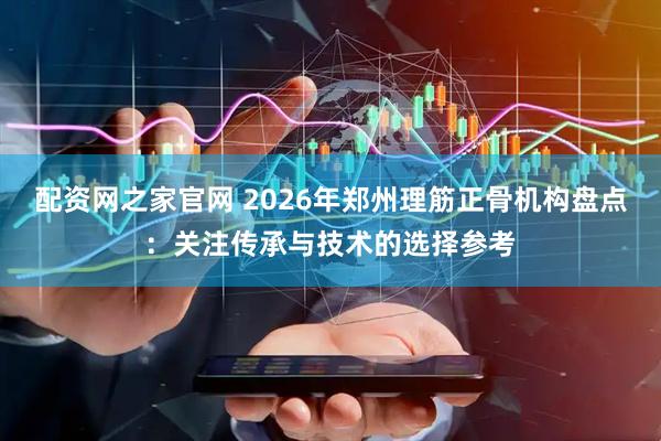 配资网之家官网 2026年郑州理筋正骨机构盘点：关注传承与技术的选择参考