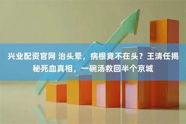 兴业配资官网 治头晕，病根竟不在头？王清任揭秘死血真相，一碗汤救回半个京城