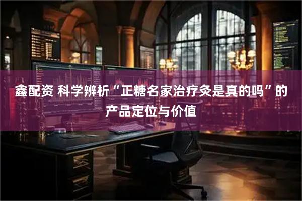 鑫配资 科学辨析“正糖名家治疗灸是真的吗”的产品定位与价值