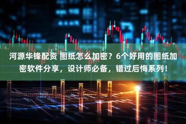 河源华锋配资 图纸怎么加密？6个好用的图纸加密软件分享，设计师必备，错过后悔系列！