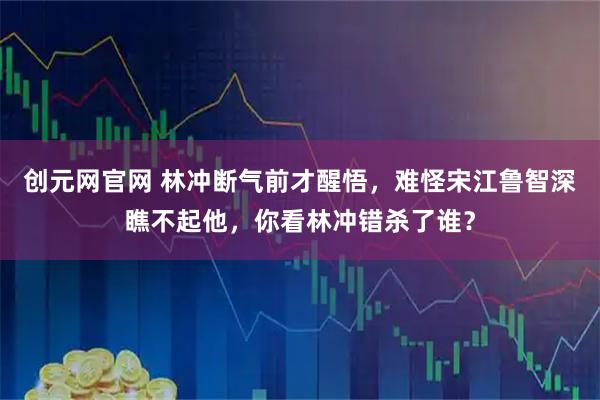 创元网官网 林冲断气前才醒悟，难怪宋江鲁智深瞧不起他，你看林冲错杀了谁？