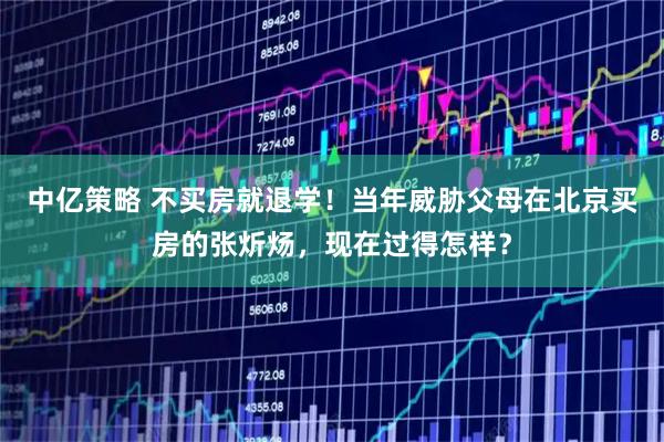 中亿策略 不买房就退学！当年威胁父母在北京买房的张炘炀，现在过得怎样？