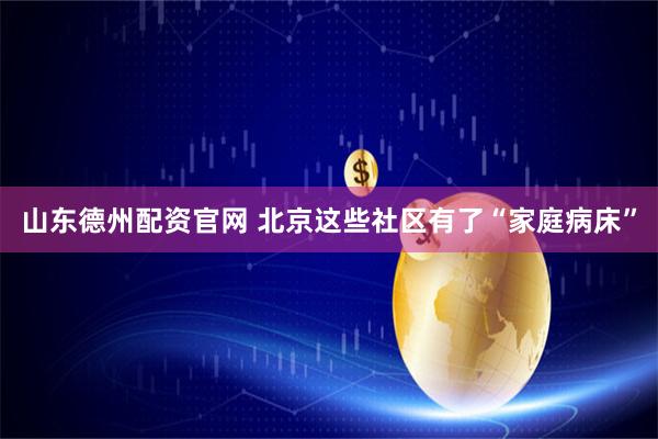 山东德州配资官网 北京这些社区有了“家庭病床”